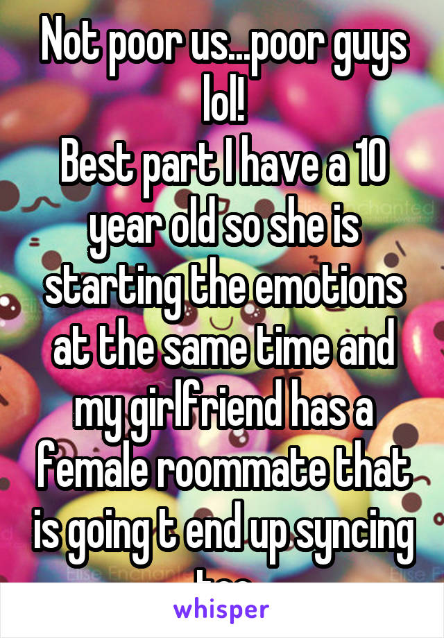 Not poor us...poor guys lol!
Best part I have a 10 year old so she is starting the emotions at the same time and my girlfriend has a female roommate that is going t end up syncing too