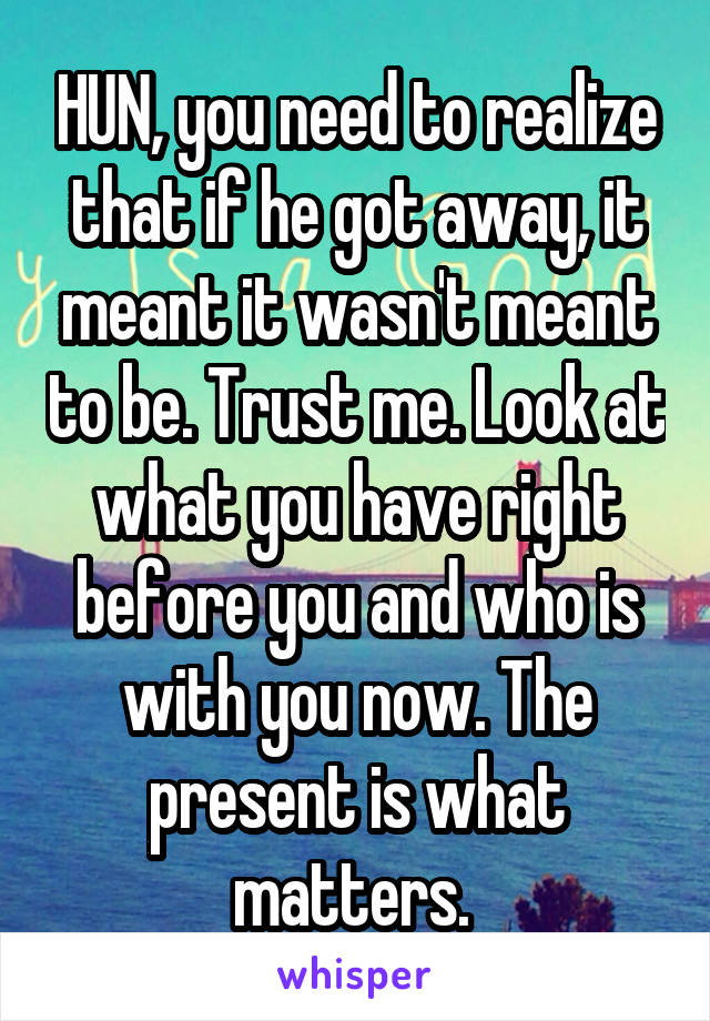 HUN, you need to realize that if he got away, it meant it wasn't meant to be. Trust me. Look at what you have right before you and who is with you now. The present is what matters. 