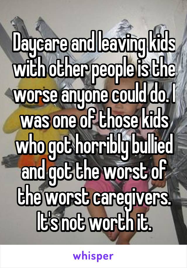 Daycare and leaving kids with other people is the worse anyone could do. I was one of those kids who got horribly bullied and got the worst of the worst caregivers. It's not worth it.