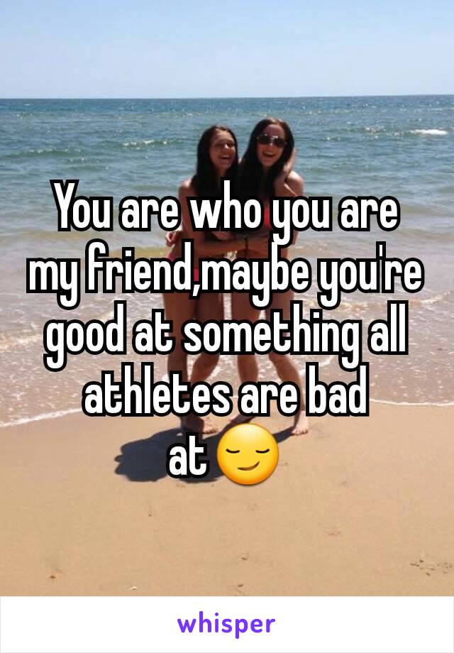 You are who you are my friend,maybe you're good at something all athletes are bad at😏