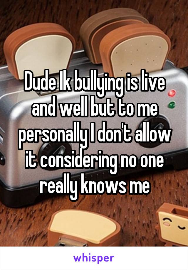 Dude Ik bullying is live and well but to me personally I don't allow it considering no one really knows me