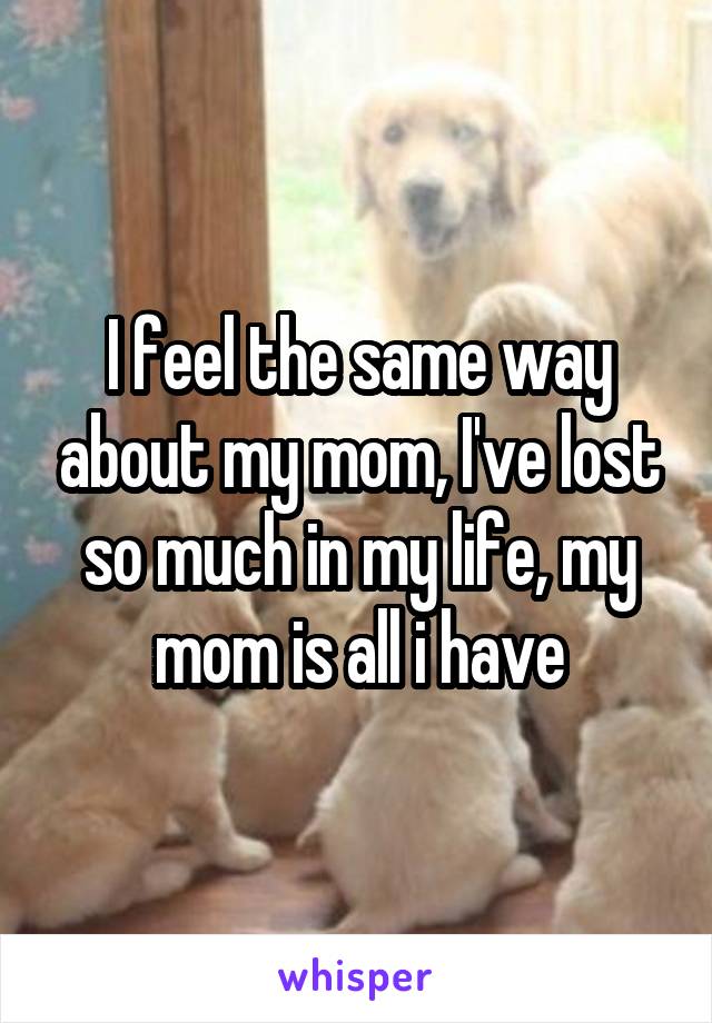 I feel the same way about my mom, I've lost so much in my life, my mom is all i have