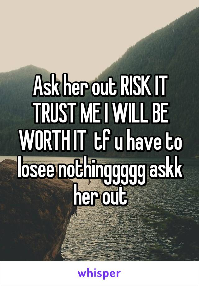 Ask her out RISK IT TRUST ME I WILL BE WORTH IT  tf u have to losee nothinggggg askk her out