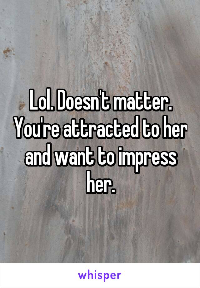 Lol. Doesn't matter. You're attracted to her and want to impress her.