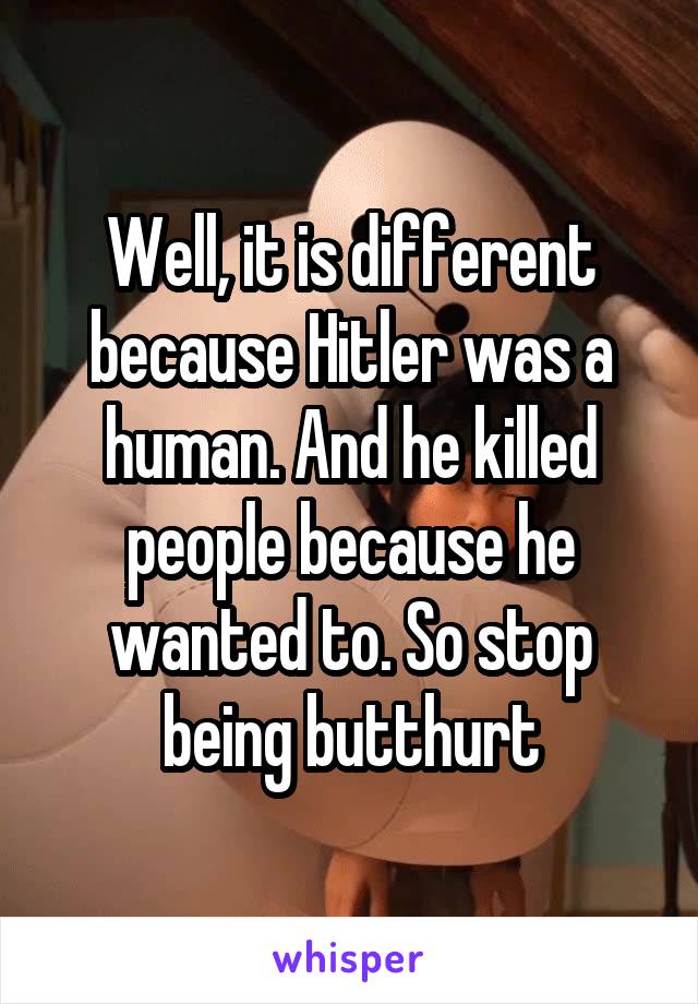 Well, it is different because Hitler was a human. And he killed people because he wanted to. So stop being butthurt