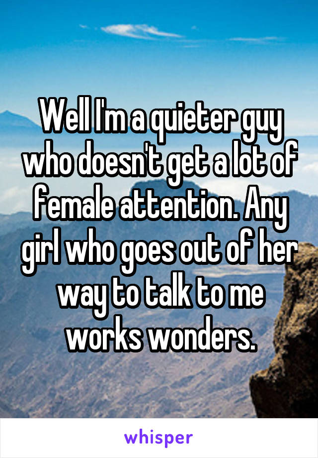 Well I'm a quieter guy who doesn't get a lot of female attention. Any girl who goes out of her way to talk to me works wonders.