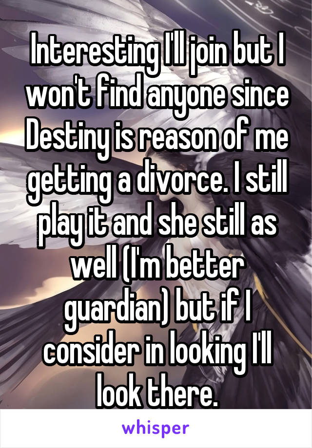 Interesting I'll join but I won't find anyone since Destiny is reason of me getting a divorce. I still play it and she still as well (I'm better guardian) but if I consider in looking I'll look there.