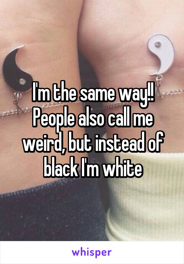 I'm the same way!! People also call me weird, but instead of black I'm white