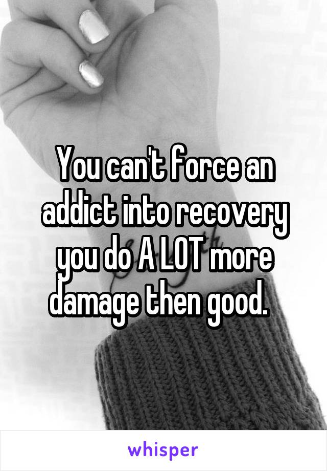You can't force an addict into recovery you do A LOT more damage then good.  