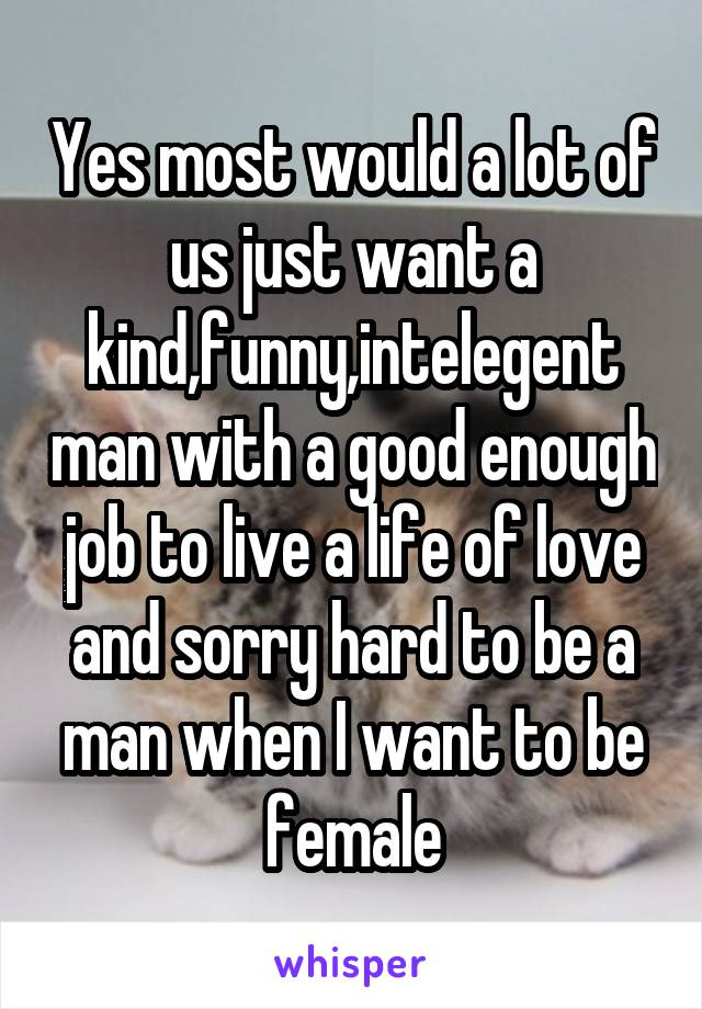 Yes most would a lot of us just want a kind,funny,intelegent man with a good enough job to live a life of love and sorry hard to be a man when I want to be female