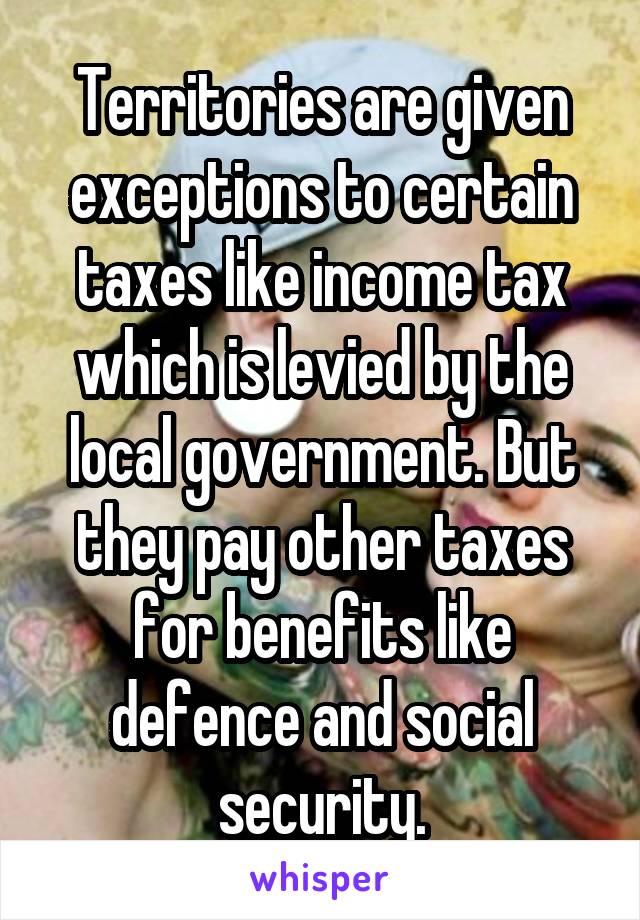 Territories are given exceptions to certain taxes like income tax which is levied by the local government. But they pay other taxes for benefits like defence and social security.