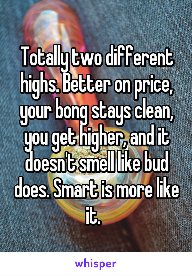 Totally two different highs. Better on price, your bong stays clean, you get higher, and it doesn't smell like bud does. Smart is more like it.  