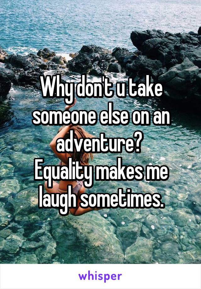 Why don't u take someone else on an adventure? 
Equality makes me laugh sometimes.