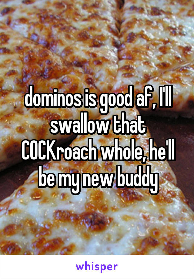 dominos is good af, I'll swallow that COCKroach whole, he'll be my new buddy