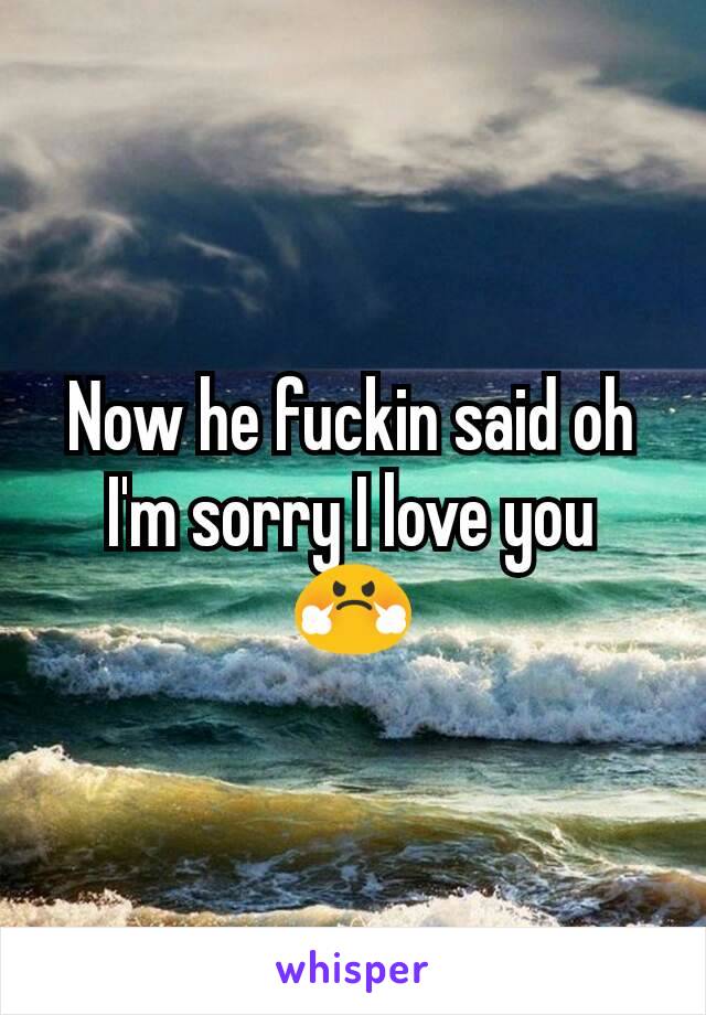 Now he fuckin said oh I'm sorry I love you 😤