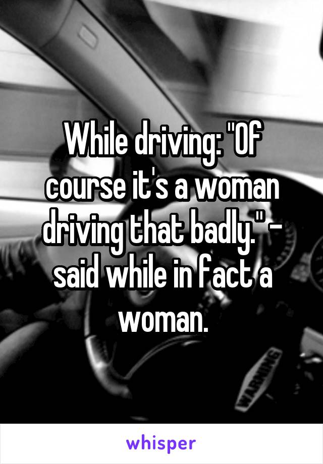 While driving: "Of course it's a woman driving that badly." - said while in fact a woman.