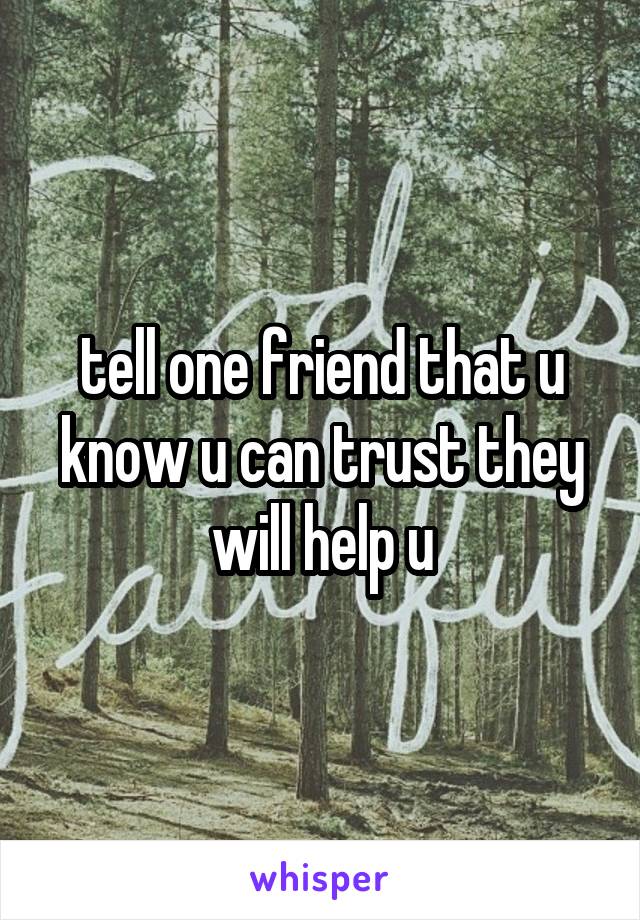 tell one friend that u know u can trust they will help u