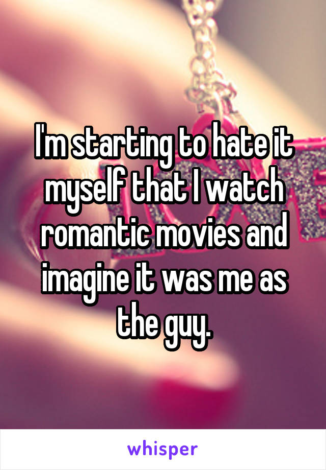 I'm starting to hate it myself that I watch romantic movies and imagine it was me as the guy.