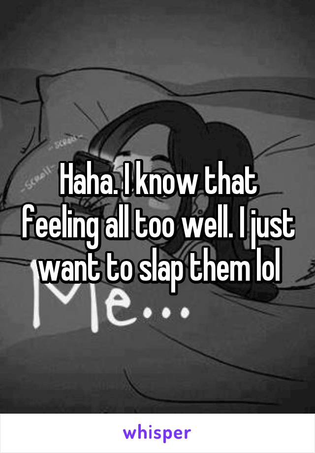 Haha. I know that feeling all too well. I just want to slap them lol