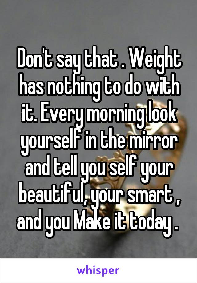 Don't say that . Weight has nothing to do with it. Every morning look yourself in the mirror and tell you self your beautiful, your smart , and you Make it today . 
