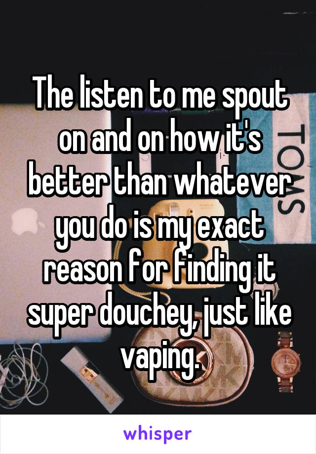 The listen to me spout on and on how it's better than whatever you do is my exact reason for finding it super douchey, just like vaping.