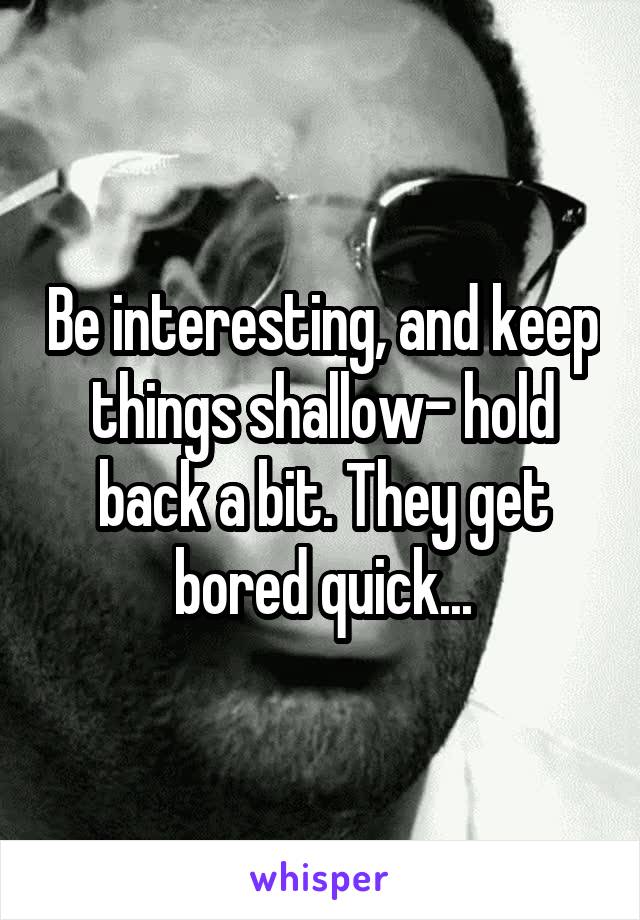 Be interesting, and keep things shallow- hold back a bit. They get bored quick...