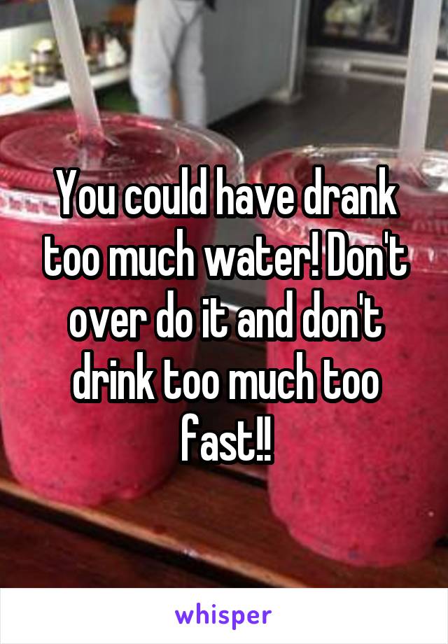 You could have drank too much water! Don't over do it and don't drink too much too fast!!