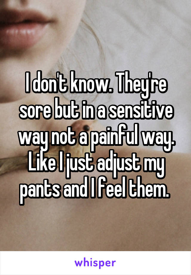 I don't know. They're sore but in a sensitive way not a painful way. Like I just adjust my pants and I feel them. 