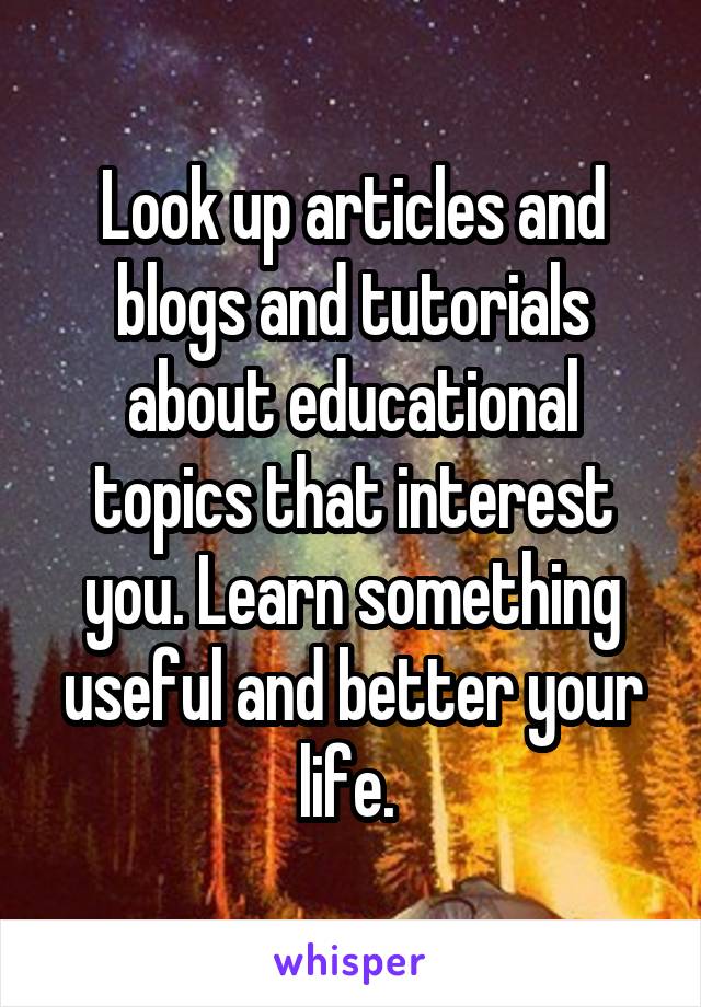 Look up articles and blogs and tutorials about educational topics that interest you. Learn something useful and better your life. 
