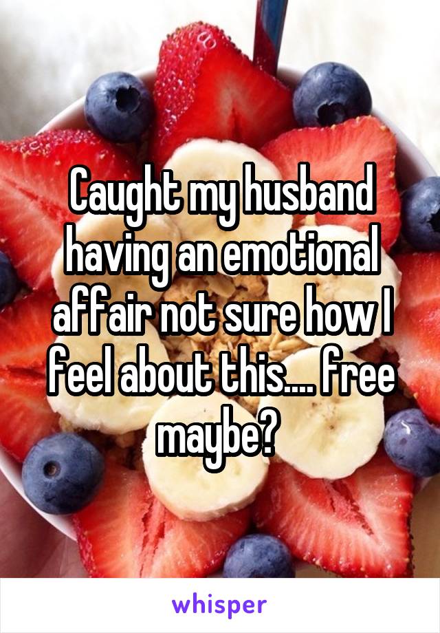 Caught my husband having an emotional affair not sure how I feel about this.... free maybe? 