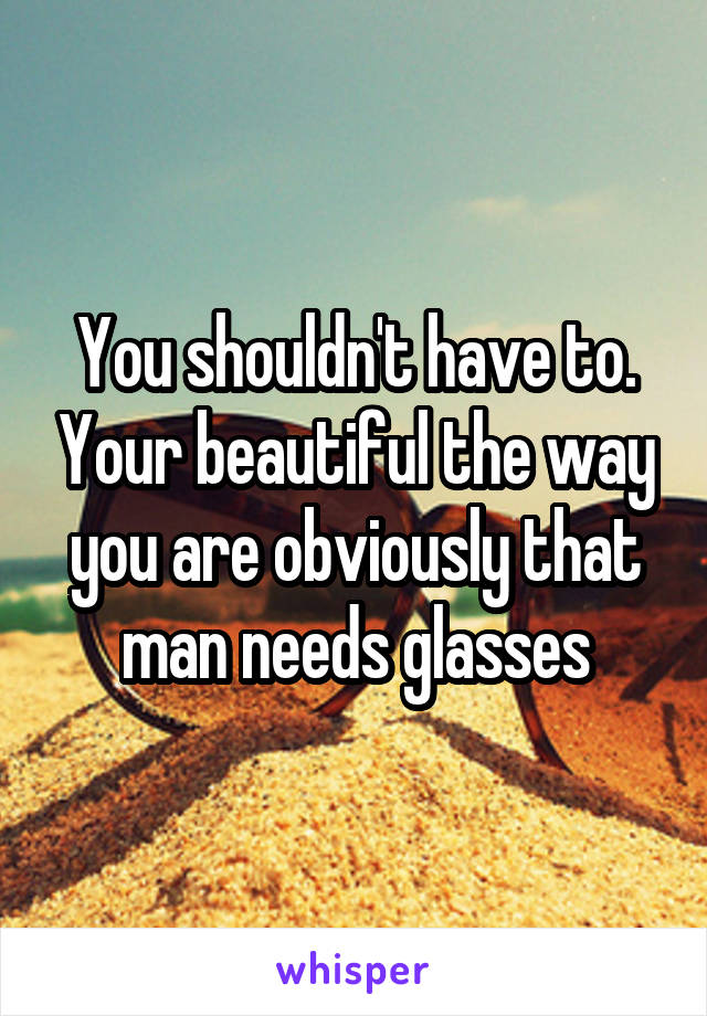 You shouldn't have to. Your beautiful the way you are obviously that man needs glasses