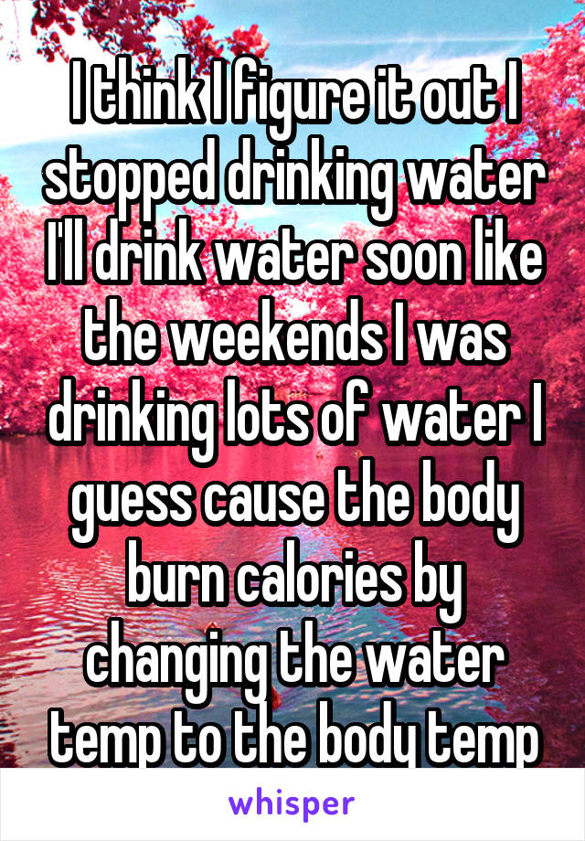 I think I figure it out I stopped drinking water I'll drink water soon like the weekends I was drinking lots of water I guess cause the body burn calories by changing the water temp to the body temp