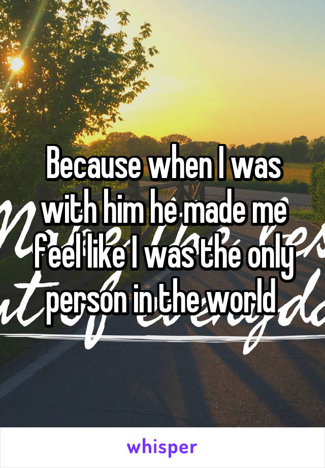 Because when I was with him he made me feel like I was the only person in the world 