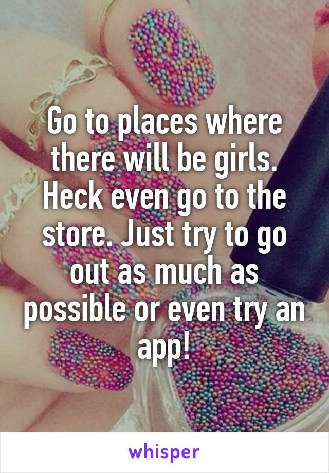 Go to places where there will be girls. Heck even go to the store. Just try to go out as much as possible or even try an app!