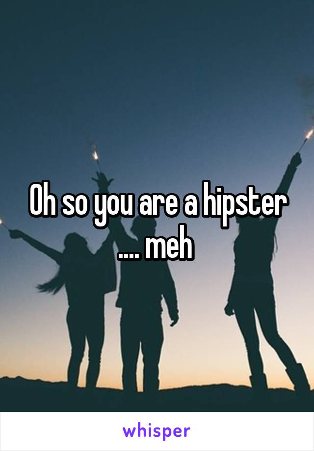 Oh so you are a hipster .... meh 