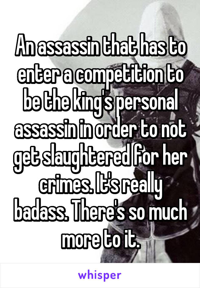 An assassin that has to enter a competition to be the king's personal assassin in order to not get slaughtered for her crimes. It's really badass. There's so much more to it.