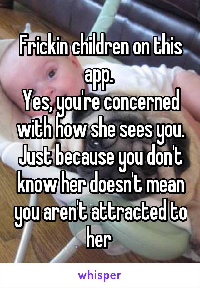 Frickin children on this app. 
Yes, you're concerned with how she sees you. Just because you don't know her doesn't mean you aren't attracted to her 