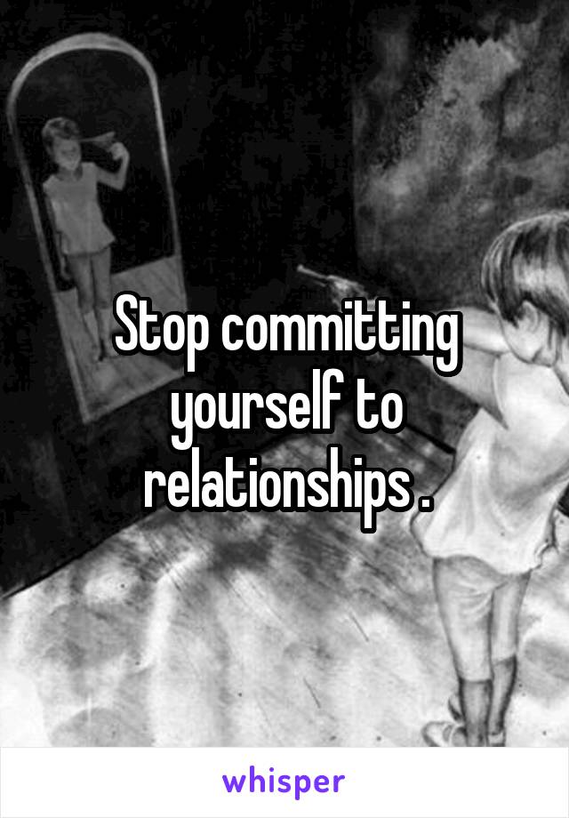 Stop committing yourself to relationships .