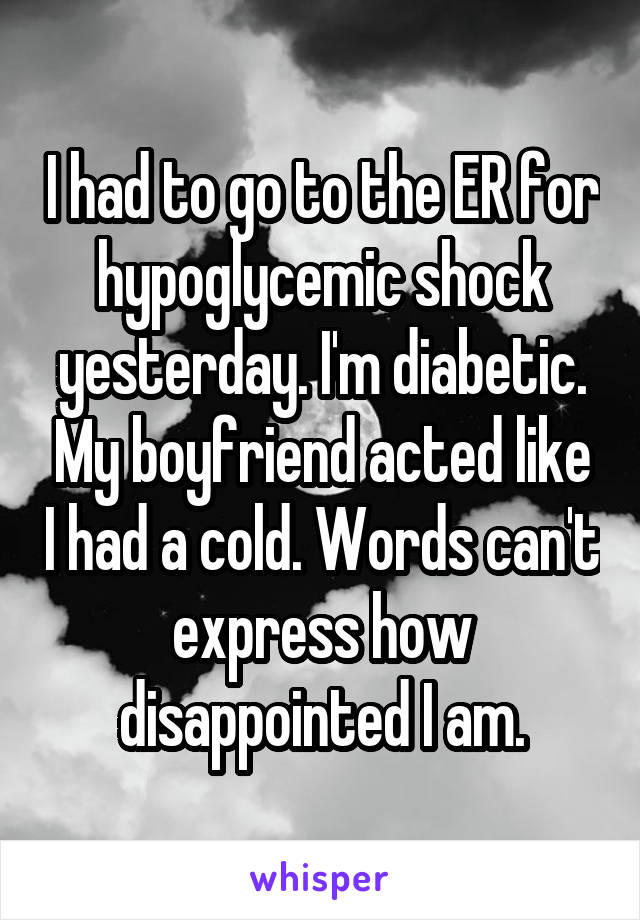 I had to go to the ER for hypoglycemic shock yesterday. I'm diabetic. My boyfriend acted like I had a cold. Words can't express how disappointed I am.