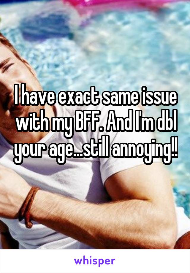I have exact same issue with my BFF. And I'm dbl your age...still annoying!! 