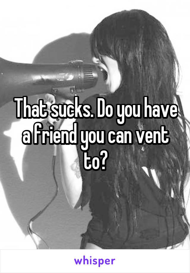 That sucks. Do you have a friend you can vent to?