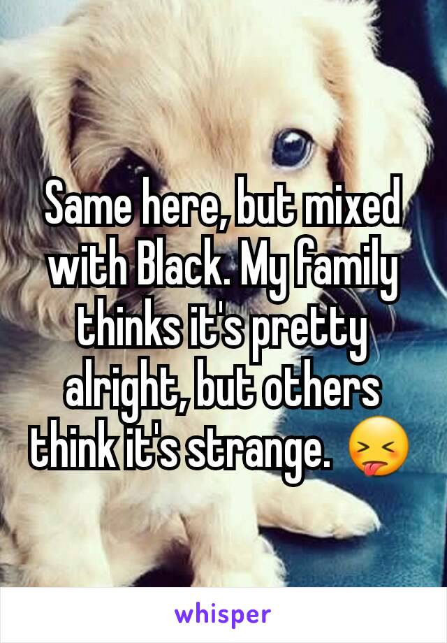 Same here, but mixed with Black. My family thinks it's pretty alright, but others think it's strange. 😝