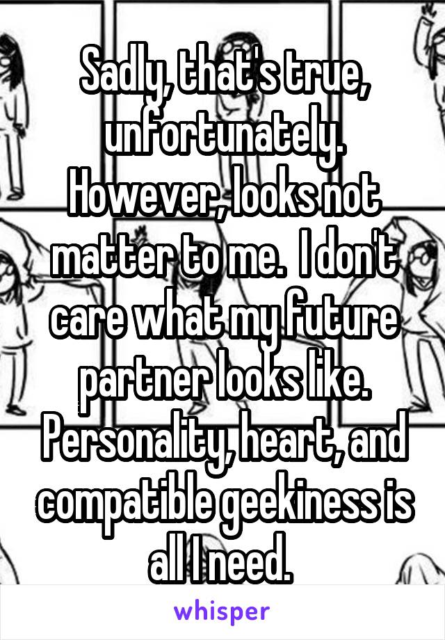 Sadly, that's true, unfortunately. However, looks not matter to me.  I don't care what my future partner looks like. Personality, heart, and compatible geekiness is all I need. 