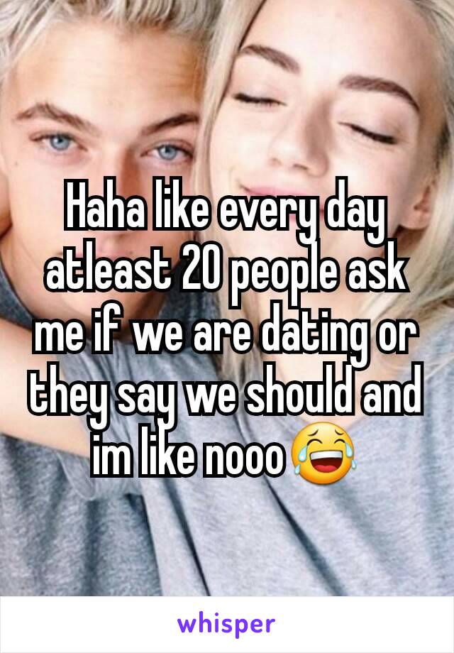 Haha like every day atleast 20 people ask me if we are dating or they say we should and im like nooo😂