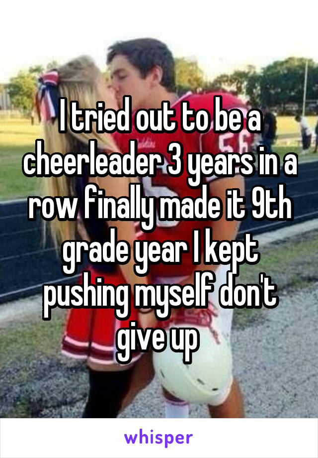 I tried out to be a cheerleader 3 years in a row finally made it 9th grade year I kept pushing myself don't give up 
