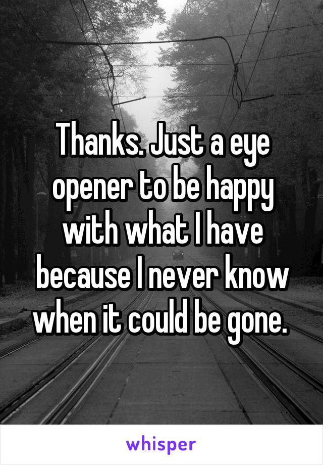 Thanks. Just a eye opener to be happy with what I have because I never know when it could be gone. 