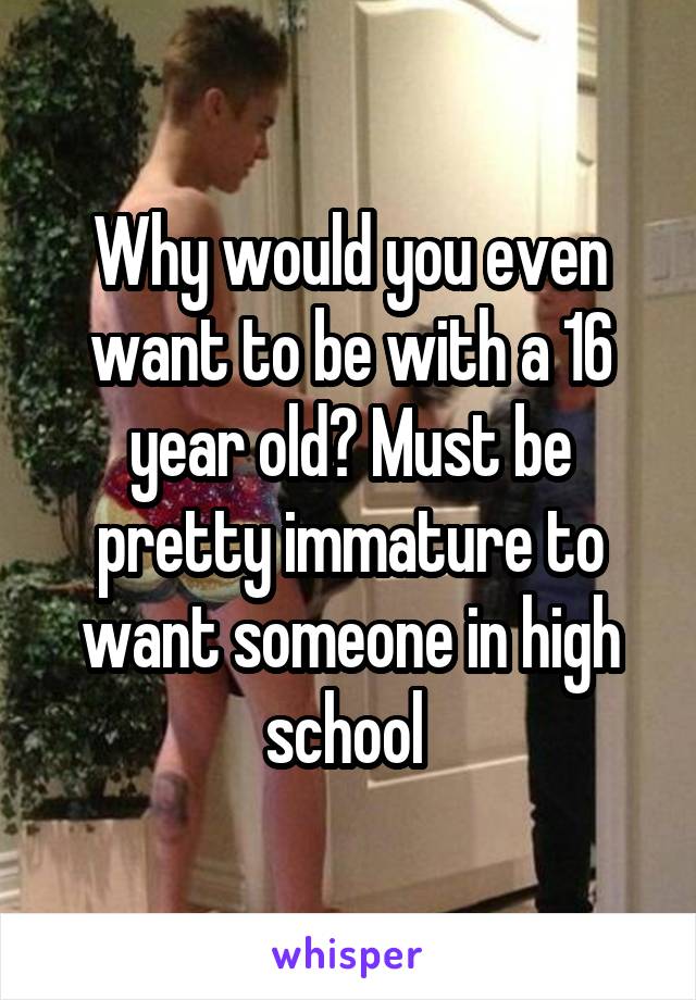 Why would you even want to be with a 16 year old? Must be pretty immature to want someone in high school 