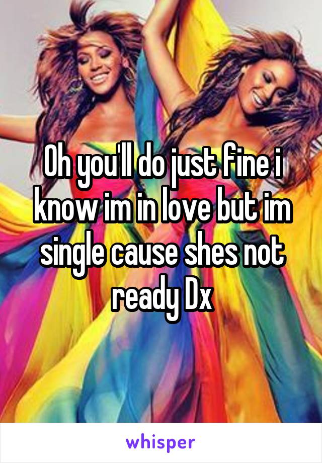Oh you'll do just fine i know im in love but im single cause shes not ready Dx