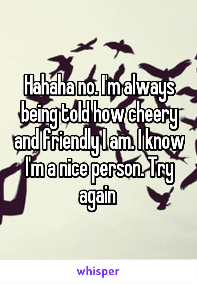 Hahaha no. I'm always being told how cheery and friendly I am. I know I'm a nice person. Try again 