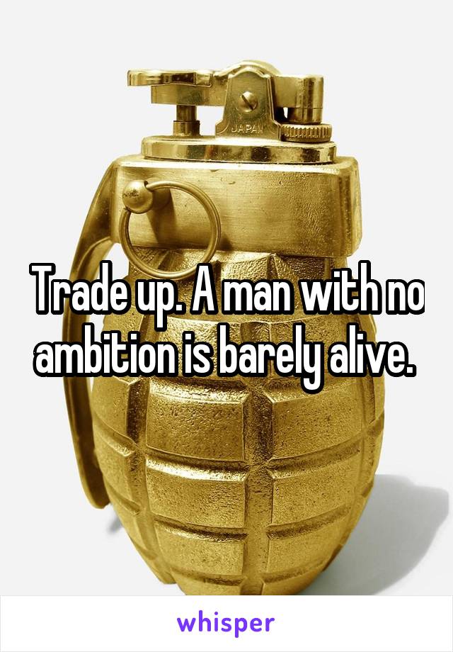 Trade up. A man with no ambition is barely alive. 